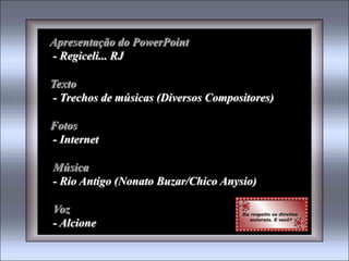 Apresentação do PowerPoint
- Regiceli... RJ

Texto
- Trechos de músicas (Diversos Compositores)

Fotos
- Internet

Música
- Rio Antigo (Nonato Buzar/Chico Anysio)

Voz
- Alcione
 