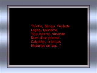 “Penha, Bangu, Piedade
Lagoa, Ipanema
Teus bairros rimando
Num doce poema
Calçadas, crianças
Histórias de bar...”
 