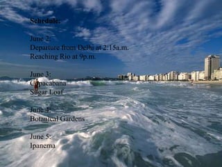 Schedule:June 2:Departure from Delhi at 2:15a.m.Reaching Rio at 9p.m.June 3:CopacabanaSugar LoafJune 4:Botanical GardensJune 5:Ipanema