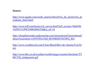 Source:http://www.agoda.com/south_america/brazil/rio_de_janeiro/rio_presidente_hotel.htmlhttp://www.tefl.com/home/col_survey.html?tefl_session=9fad1961fc581111f947e98b26b81f3d&ci_id=14http://cheapfaresindia.makemytrip.com/international/international/direct?execution=e1935701s1#Id_8819404267823052_BAhttp://www.wordtravels.com/Cities/Brazil/Rio+de+Janeiro/CityTourshttp://www.bbc.co.uk/weather/world/images/country/barcharts/TT001730_riodejaneiro.gif