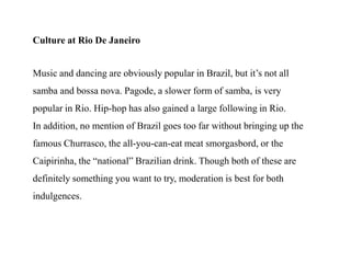 Culture at Rio De JaneiroMusic and dancing are obviously popular in Brazil, but it’s not all samba and bossa nova. Pagode, a slower form of samba, is very popular in Rio. Hip-hop has also gained a large following in Rio.In addition, no mention of Brazil goes too far without bringing up the famous Churrasco, the all-you-can-eat meat smorgasbord, or the Caipirinha, the “national” Brazilian drink. Though both of these are definitely something you want to try, moderation is best for both indulgences.