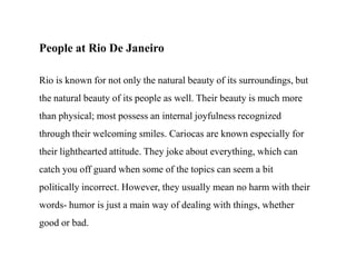 People at Rio De JaneiroRio is known for not only the natural beauty of its surroundings, but the natural beauty of its people as well. Their beauty is much more than physical; most possess an internal joyfulness recognized through their welcoming smiles. Cariocas are known especially for their lighthearted attitude. They joke about everything, which can catch you off guard when some of the topics can seem a bit politically incorrect. However, they usually mean no harm with their words- humor is just a main way of dealing with things, whether good or bad.