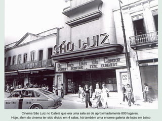 Cinema São Luiz no Catete que era uma sala só de aproximadamente 800 lugares.
Hoje, além do cinema ter sido divido em 4 salas, há também uma enorme galeria de lojas em baixo
 