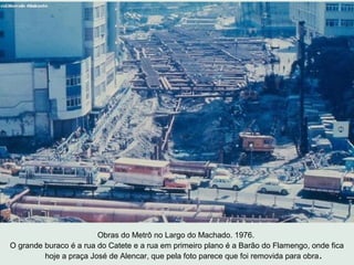 Obras do Metrô no Largo do Machado. 1976.
O grande buraco é a rua do Catete e a rua em primeiro plano é a Barão do Flameng...