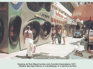 Esquina da Rua Miguel Lemos com Avenida Copacabana.1974
 Detalhe das lojas Adonis Jr e da Belacap. E o carrinho da Rico.
 