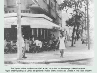 Bar Veloso. O bar funcionou de 1945 a 1967 na extinta rua Montenegro 49 em Ipanema.
Hoje o endereço abriga o Garota de Ipa...