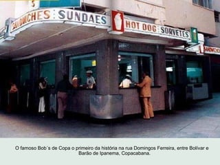 O famoso Bob´s de Copa o primeiro da história na rua Domingos Ferreira, entre Bolívar e
                          Barão de...