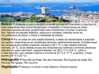 Relevo =A cidade ocupa a margem ocidental da baía de Guanabara e algumas de suas respectivas ilhas (como Governador e Paquetá), e desenvolveu-se sobre estreitas planícies aluviais comprimidas entre montanhas e morros. A serra do Mar, rebordo do planalto Atlântico, ergue-se a noroeste, distando cerca de 40 quilômetros do litoral, e divisa a metrópole do interior.Clima =Por se tratar de uma cidade litorânea, o efeito da maritimidade é bastante perceptível, traduzindo-se em amplitudes térmicas relativamente baixas. A média anual das temperaturas médias máximas mensais é 26,1 °C, e das médias mínimas mensais, 20 °C. Já as médias anuais das temperaturas máximas e mínimas absolutas aferidas em cada mês ficam, respectivamente, em 36,2 °C e 13,8 °C. Julho é o mês mais frio, com médias máxima e mínima de 24 °C e 17 °C, e janeiro, o mais quente (29 °C e 23 °C).Hidrografia =Rios:Rio da Prata, Rio das Paineiras, Rio Guandu do Sapê ,Rio Pavuna, Rio Iguaçu, Rio Camorim.Vegetação = Mangue no litoral e mata Atlântica, floresta tropical.
