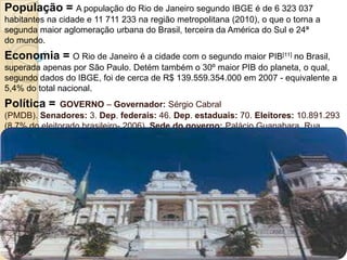 População = A população do Rio de Janeiro segundo IBGE é de 6 323 037 habitantes na cidade e 11 711 233 na região metropolitana (2010), o que o torna a segunda maior aglomeração urbana do Brasil, terceira da América do Sul e 24ª do mundo.Economia = O Rio de Janeiro é a cidade com o segundo maior PIB[11] no Brasil, superada apenas por São Paulo. Detém também o 30º maior PIB do planeta, o qual, segundo dados do IBGE, foi de cerca de R$ 139.559.354.000 em 2007 - equivalente a 5,4% do total nacional.Política =GOVERNO – Governador: Sérgio Cabral (PMDB). Senadores: 3. Dep. federais: 46. Dep. estaduais: 70. Eleitores: 10.891.293 (8,7% do eleitorado brasileiro- 2006). Sede do governo: Palácio Guanabara. Rua Pinheiro Machado, s/nº, Laranjeiras, Rio de Janeiro. Tels. (21) 2299-5053 / 5056. Prefeito: Cesar Epitácio Maia 