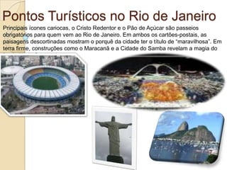 Pontos Turísticos no Rio de JaneiroPrincipais ícones cariocas, o Cristo Redentor e o Pão de Açúcar são passeios obrigatórios para quem vem ao Rio de Janeiro. Em ambos os cartões-postais, as paisagens descortinadas mostram o porquê da cidade ter o título de “maravilhosa”. Em terra firme, construções como o Maracanã e a Cidade do Samba revelam a magia do futebol e do Carnaval.