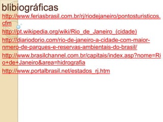 Referencias blibiográficashttp://www.feriasbrasil.com.br/rj/riodejaneiro/pontosturisticos.cfmhttp://pt.wikipedia.org/wiki/Rio_de_Janeiro_(cidade)http://diariodorio.com/rio-de-janeiro-a-cidade-com-maior-nmero-de-parques-e-reservas-ambientais-do-brasil/http://www.brasilchannel.com.br/capitais/index.asp?nome=Rio+de+Janeiro&area=hidrografiahttp://www.portalbrasil.net/estados_rj.htm