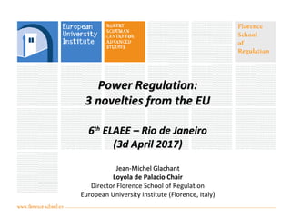 Power Regulation:Power Regulation:
3 novelties from the EU3 novelties from the EU
66thth
ELAEE – Rio de JaneiroELAEE – Rio de Janeiro
(3d April 2017)(3d April 2017)
Jean-Michel GlachantJean-Michel Glachant
Loyola de Palacio Chair
Director Florence School of Regulation
European University Institute (Florence, Italy)
 