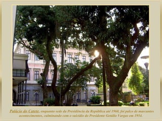 Palácio do Catete, enquanto sede da Presidência da República até 1960, foi palco de marcantes
acontecimentos, culminando com o suicídio do Presidente Getúlio Vargas em 1954.
 