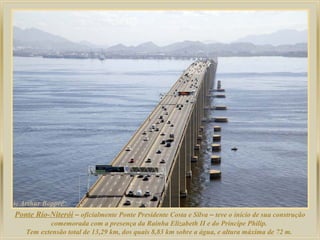 Ponte Rio-Niterói – oficialmente Ponte Presidente Costa e Silva – teve o início de sua construção
comemorada com a presença da Rainha Elizabeth II e do Príncipe Philip.
Tem extensão total de 13,29 km, dos quais 8,83 km sobre a água, e altura máxima de 72 m.
 