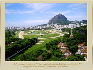 Ao lado da lagoa Rodrigo de Freitas, o Hipódromo da Gávea , em estilo Luis XV,
abriga até 80 mil pessoas, e conta com 3 mil assentos.
 