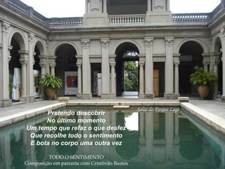 Solar do Parque Lage
Pretendo descobrir
No último momento
Um tempo que refaz o que desfez
Que recolhe todo o sentimento
E bota no corpo uma outra vez
TODO O SENTIMENTO
Composição em parceria com Cristóvão Bastos
 