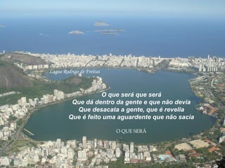 Lagoa Rodrigo de Freitas
O que será que será
Que dá dentro da gente e que não devia
Que desacata a gente, que é revelia
Que é feito uma aguardente que não sacia
O QUE SERÁ
 