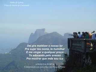 Dei pra maldizer o nosso lar
Pra sujar teu nome, te humilhar
E me vingar a qualquer preço
Te adorando pelo avesso
Pra mostrar que inda sou tua
ATRÁS DA PORTA
Composição em parceria com Francis Hime
 
Pedra da Gávea
Vista do Morro do Corcovado
 