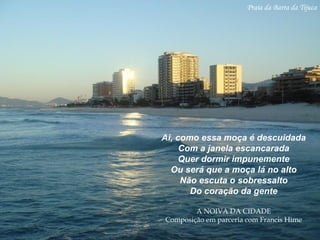 Praia da Barra da Tijuca
Ai, como essa moça é descuidada
Com a janela escancarada
Quer dormir impunemente
Ou será que a moça lá no alto
Não escuta o sobressalto
Do coração da gente
A NOIVA DA CIDADE
Composição em parceria com Francis Hime
 