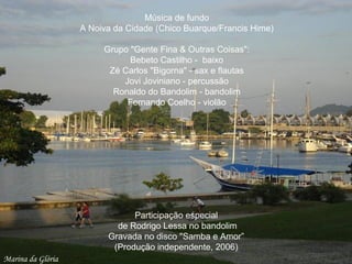 Mirante do LeblonMarina da Glória
Música de fundo
A Noiva da Cidade (Chico Buarque/Francis Hime)
Grupo "Gente Fina & Outras Coisas":
Bebeto Castilho - baixo
Zé Carlos "Bigorna" - sax e flautas
Jovi Joviniano - percussão
Ronaldo do Bandolim - bandolim
Fernando Coelho - violão
Participação especial
de Rodrigo Lessa no bandolim
Gravada no disco "Samba e Amor”
(Produção independente, 2006)
 