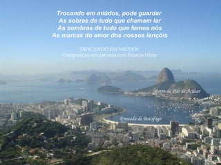 Trocando em miúdos, pode guardar
As sobras de tudo que chamam lar
As sombras de tudo que fomos nós
As marcas do amor dos nossos lençóis
TROCANDO EM MIÚDOS
Composição em parceria com Francis Hime
Enseada de Botafogo
Morro do Pão de Açúcar
 