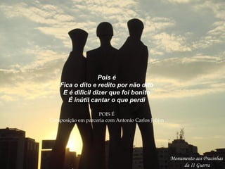 Monumento aos Pracinhas
da II Guerra
Pois é
Fica o dito e redito por não dito
E é difícil dizer que foi bonito
É inútil cantar o que perdi
POIS É
Composição em parceria com Antonio Carlos Jobim
 
 