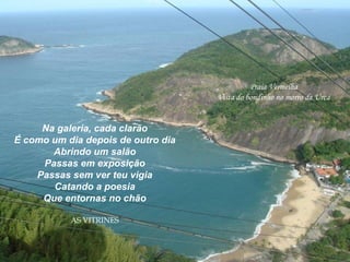 Praia Vermelha
Vista do bondinho no morro da Urca
Na galeria, cada clarão
É como um dia depois de outro dia
Abrindo um salão
Passas em exposição
Passas sem ver teu vigia
Catando a poesia
Que entornas no chão
AS VITRINES
 