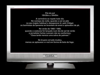 CLANSA Pôr-do-sol 19h30m a 19h45m A cerimônia se repete todo dia. No começo da noite, quando o sol se põe no seu trajeto habitual e desaparece lá  pelo Vidigal, os banhistas de Ipanema se levantam da areia e aplaudem de pé. No verão de 1968 / 1969, quando o costume foi lançado num dia de sol de verão o jornalista Carlos Leonam não se conformou: “  Essa tarde merece uma salva de palmas! “ De lá para cá tudo mudou, menos os aplausos e o sol em forma de bola de fogo.  