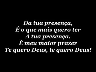 Da tua presença, É o que mais quero ter A tua presença, É meu maior prazer Te quero Deus, te quero Deus! 