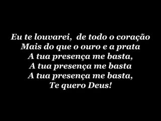 Eu te louvarei, de todo o coração
  Mais do que o ouro e a prata
    A tua presença me basta,
    A tua presença me basta
    A tua presença me basta,
         Te quero Deus!
 