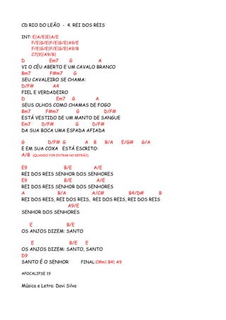 CD RIO DO LEÃO - 4. REI DOS REIS

INT: E|A/E|E|A/E
    F/E|G/E|F/E|G/E|A9/E
    F/E|G/E|F/E|G/E|A9/B
    C7(9)|A9/B|
D          Em7    G          A
VI O CÉU ABERTO E UM CAVALO BRANCO
Bm7        F#m7     G
SEU CAVALEIRO SE CHAMA:
D/F#        A4
FIEL E VERDADEIRO
D            Em7 G         A
SEUS OLHOS COMO CHAMAS DE FOGO
Bm7       F#m7       G         D/F#
ESTÁ VESTIDO DE UM MANTO DE SANGUE
Em7     D/F#         G    D/F#
DA SUA BOCA UMA ESPADA AFIADA

G          D/F# G              A B   B/A   E/G#   G/A
E EM SUA COXA ESTÁ ESCRITO:
A/B (QUANDO FOR ENTRAR NO REFRÃO)

E9               B/E         A/E
REI DOS REIS SENHOR DOS SENHORES
E9               B/E          A/E
REI DOS REIS SENHOR DOS SENHORES
A             B/A           A/C#          B4/D#       B
REI DOS REIS, REI DOS REIS, REI DOS REIS, REI DOS REIS
                   A9/E
SENHOR DOS SENHORES

   E            B/E
OS ANJOS DIZEM: SANTO

   E             B/E   E
OS ANJOS DIZEM: SANTO, SANTO
D9
SANTO É O SENHOR     FINAL:C#m| B4| A9

APOCALIPSE 19


Música e Letra: Davi Silva
 