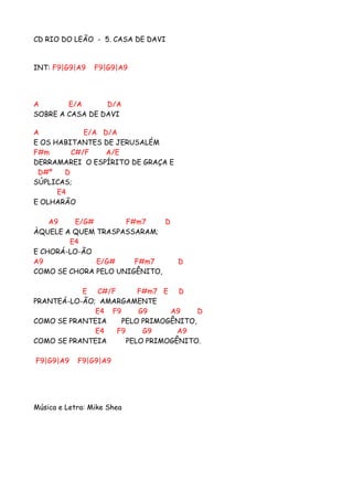 CD RIO DO LEÃO - 5. CASA DE DAVI


INT: F9|G9|A9    F9|G9|A9




A       E/A      D/A
SOBRE A CASA DE DAVI

A            E/A D/A
E OS HABITANTES DE JERUSALÉM
F#m       C#/F    A/E
DERRAMAREI O ESPÍRITO DE GRAÇA E
 D#º    D
SÚPLICAS;
      E4
E OLHARÃO

    A9    E/G#       F#m7     D
ÀQUELE A QUEM TRASPASSARAM;
        E4
E CHORÁ-LO-ÃO
A9             E/G#    F#m7        D
COMO SE CHORA PELO UNIGÊNITO,

           E C#/F       F#m7 E D
PRANTEÁ-LO-ÃO; AMARGAMENTE
              E4 F9     G9     A9     D
COMO SE PRANTEIA    PELO PRIMOGÊNITO,
              E4  F9     G9      A9
COMO SE PRANTEIA     PELO PRIMOGÊNITO.

F9|G9|A9    F9|G9|A9




Música e Letra: Mike Shea
 