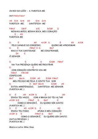 CD RIO DO LEÃO - 6. PURIFICA-ME

INT:F9|Em7|Dm7

A9 E/A D/A                A9    E/A D/A
PURIFICA--ME,              SANTIFICA--ME

F#m7      C#/F       A/E       B/D#    D
  MINHAS MÃOS, MINHA BOCA, MEU CORAÇÃO
    E    A9
PURIFICA-ME

D       E           A9     A/C# D        E        A9    A/C#
  PELO SANGUE DO CORDEIRO,         QUERO ME APROXIMAR
D      E         F#m7 E D         Bm7
  MAS A TUA SANTIDADE     ME CONSTRANGE,
      E4     E
Ó SENHOR

D            E             A      E/G# F#m7
  NA TUA PRESENÇA QUERO ME PROSTRAR
D                   E
  COM CORAÇÃO CONTRITO VOU ME
  F#m7    F#/A#
CONFESSAR
Bm7     Bm/A      E/G# A9      E/G# F#m7
   MEU PECADO ME PESA, E SINTO TUA DOR
D                E Bm7 Bm/A         E/G#    A9
  ESTOU ARREPENDIDO,     SANTIFICA- ME SENHOR.
(PURIFICA-M E … )


D   E      A9 A/C# D         E              A9
 ENVIA TEU ANJO,    COM A BRASA DO TEU ALTAR
A/C# D E        F#m7   D    Bm7         E
       COMO O SENHOR É, EU QUERO SER SANTO.
(PURIFICA-M E … )
D    E      A9 A/C# D   E             A9
 ENVIA TEU FOGO,      APURA O MEU CORAÇÃO
A/C# D   E          F#m7 D     Bm7       E
         COMO O SENHOR É, EU QUERO SER SANTO.
(N A T U A PR E S E N Ç A … )
(PURIFICA-M E … )


Música e Letra: Mike Shea
 