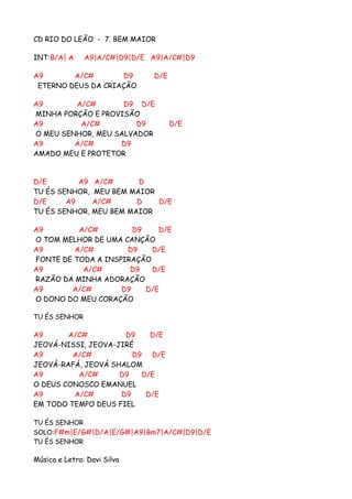 CD RIO DO LEÃO - 7. BEM MAIOR

INT:B/A| A     A9|A/C#|D9|D/E A9|A/C#|D9

A9       A/C#        D9       D/E
 ETERNO DEUS DA CRIAÇÃO

A9       A/C#       D9 D/E
MINHA PORÇÃO E PROVISÃO
A9        A/C#         D9           D/E
O MEU SENHOR, MEU SALVADOR
A9       A/C#      D9
AMADO MEU E PROTETOR


D/E        A9    A/C#      D
TU ÉS SENHOR,    MEU BEM MAIOR
D/E     A9       A/C#      D   D/E
TU ÉS SENHOR,    MEU BEM MAIOR

A9        A/C#         D9    D/E
O TOM MELHOR DE UMA CANÇÃO
A9       A/C#        D9    D/E
FONTE DE TODA A INSPIRAÇÃO
A9         A/C#       D9   D/E
RAZÃO DA MINHA ADORAÇÃO
A9      A/C#        D9    D/E
O DONO DO MEU CORAÇÃO

TU ÉS SENHOR

A9      A/C#         D9    D/E
JEOVÁ-NISSI, JEOVA-JIRÉ
A9       A/C#          D9 D/E
JEOVÁ-RAFÁ, JEOVÁ SHALOM
A9        A/C#      D9   D/E
O DEUS CONOSCO EMANUEL
A9       A/C#       D9    D/E
EM TODO TEMPO DEUS FIEL

TU ÉS SENHOR
SOLO:F#m|E/G#|D/A|E/G#|A9|Bm7|A/C#|D9|D/E
TU ÉS SENHOR

Música e Letra: Davi Silva
 
