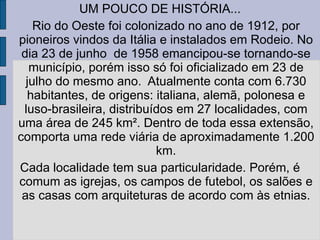 UM POUCO DE HISTÓRIA... Rio do Oeste foi colonizado no ano de 1912, por pioneiros vindos da Itália e instalados em Rodeio. No dia 23 de junho  de 1958 emancipou-se tornando-se município, porém isso só foi oficializado em 23 de julho do mesmo ano.  Atualmente conta com 6.730 habitantes, de origens: italiana, alemã, polonesa e luso-brasileira, distribuídos em 27 localidades, com uma área de 245 km ² . Dentro de toda essa extensão, comporta uma rede viária de aproximadamente 1.200 km. Cada localidade tem sua particularidade. Porém, é comum as igrejas, os campos de futebol, os salões e as casas com arquiteturas de acordo com às etnias. 