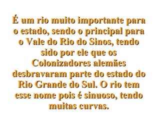 É um rio muito importante para o estado, sendo o principal para o Vale do Rio do Sinos, tendo sido por ele que os Colonizadores alemães desbravaram parte do estado do Rio Grande do Sul. O rio tem esse nome pois é sinuoso, tendo muitas curvas. 