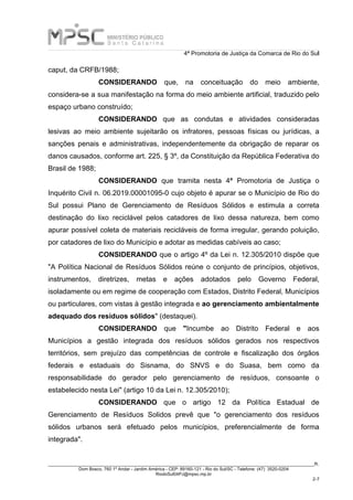 4ª Promotoria de Justiça da Comarca de Rio do Sul
_____________________________________________________________________________________________________________________R.
Dom Bosco, 760 1º Andar - Jardim América - CEP: 89160-121 - Rio do Sul/SC - Telefone: (47) 3520-0204
RiodoSul04PJ@mpsc.mp.br
2-7
caput, da CRFB/1988;
CONSIDERANDO que, na conceituação do meio ambiente,
considera-se a sua manifestação na forma do meio ambiente artificial, traduzido pelo
espaço urbano construído;
CONSIDERANDO que as condutas e atividades consideradas
lesivas ao meio ambiente sujeitarão os infratores, pessoas físicas ou jurídicas, a
sanções penais e administrativas, independentemente da obrigação de reparar os
danos causados, conforme art. 225, § 3º, da Constituição da República Federativa do
Brasil de 1988;
CONSIDERANDO que tramita nesta 4ª Promotoria de Justiça o
Inquérito Civil n. 06.2019.00001095-0 cujo objeto é apurar se o Município de Rio do
Sul possui Plano de Gerenciamento de Resíduos Sólidos e estimula a correta
destinação do lixo reciclável pelos catadores de lixo dessa natureza, bem como
apurar possível coleta de materiais recicláveis de forma irregular, gerando poluição,
por catadores de lixo do Município e adotar as medidas cabíveis ao caso;
CONSIDERANDO que o artigo 4º da Lei n. 12.305/2010 dispõe que
"A Política Nacional de Resíduos Sólidos reúne o conjunto de princípios, objetivos,
instrumentos, diretrizes, metas e ações adotados pelo Governo Federal,
isoladamente ou em regime de cooperação com Estados, Distrito Federal, Municípios
ou particulares, com vistas à gestão integrada e ao gerenciamento ambientalmente
adequado dos resíduos sólidos" (destaquei).
CONSIDERANDO que "Incumbe ao Distrito Federal e aos
Municípios a gestão integrada dos resíduos sólidos gerados nos respectivos
territórios, sem prejuízo das competências de controle e fiscalização dos órgãos
federais e estaduais do Sisnama, do SNVS e do Suasa, bem como da
responsabilidade do gerador pelo gerenciamento de resíduos, consoante o
estabelecido nesta Lei" (artigo 10 da Lei n. 12.305/2010);
CONSIDERANDO que o artigo 12 da Política Estadual de
Gerenciamento de Resíduos Solidos prevê que "o gerenciamento dos resíduos
sólidos urbanos será efetuado pelos municípios, preferencialmente de forma
integrada".
 
