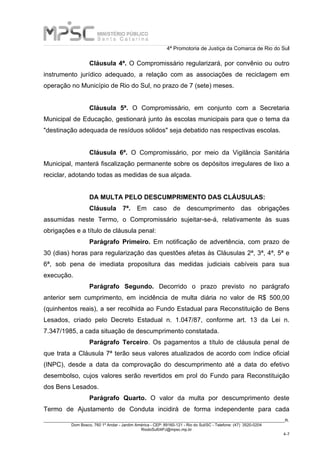 4ª Promotoria de Justiça da Comarca de Rio do Sul
_____________________________________________________________________________________________________________________R.
Dom Bosco, 760 1º Andar - Jardim América - CEP: 89160-121 - Rio do Sul/SC - Telefone: (47) 3520-0204
RiodoSul04PJ@mpsc.mp.br
4-7
Cláusula 4ª. O Compromissário regularizará, por convênio ou outro
instrumento jurídico adequado, a relação com as associações de reciclagem em
operação no Município de Rio do Sul, no prazo de 7 (sete) meses.
Cláusula 5ª. O Compromissário, em conjunto com a Secretaria
Municipal de Educação, gestionará junto às escolas municipais para que o tema da
"destinação adequada de resíduos sólidos" seja debatido nas respectivas escolas.
Cláusula 6ª. O Compromissário, por meio da Vigilância Sanitária
Municipal, manterá fiscalização permanente sobre os depósitos irregulares de lixo a
reciclar, adotando todas as medidas de sua alçada.
DA MULTA PELO DESCUMPRIMENTO DAS CLÁUSULAS:
Cláusula 7ª. Em caso de descumprimento das obrigações
assumidas neste Termo, o Compromissário sujeitar-se-á, relativamente às suas
obrigações e a título de cláusula penal:
Parágrafo Primeiro. Em notificação de advertência, com prazo de
30 (dias) horas para regularização das questões afetas às Cláusulas 2ª, 3ª, 4ª, 5ª e
6ª, sob pena de imediata propositura das medidas judiciais cabíveis para sua
execução.
Parágrafo Segundo. Decorrido o prazo previsto no parágrafo
anterior sem cumprimento, em incidência de multa diária no valor de R$ 500,00
(quinhentos reais), a ser recolhida ao Fundo Estadual para Reconstituição de Bens
Lesados, criado pelo Decreto Estadual n. 1.047/87, conforme art. 13 da Lei n.
7.347/1985, a cada situação de descumprimento constatada.
Parágrafo Terceiro. Os pagamentos a título de cláusula penal de
que trata a Cláusula 7ª terão seus valores atualizados de acordo com índice oficial
(INPC), desde a data da comprovação do descumprimento até a data do efetivo
desembolso, cujos valores serão revertidos em prol do Fundo para Reconstituição
dos Bens Lesados.
Parágrafo Quarto. O valor da multa por descumprimento deste
Termo de Ajustamento de Conduta incidirá de forma independente para cada
 