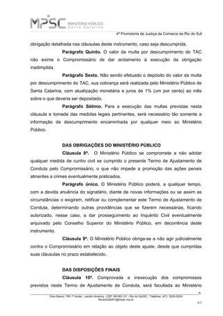 4ª Promotoria de Justiça da Comarca de Rio do Sul
_____________________________________________________________________________________________________________________R.
Dom Bosco, 760 1º Andar - Jardim América - CEP: 89160-121 - Rio do Sul/SC - Telefone: (47) 3520-0204
RiodoSul04PJ@mpsc.mp.br
5-7
obrigação detalhada nas cláusulas deste instrumento, caso seja descumprida.
Parágrafo Quinto. O valor da multa por descumprimento do TAC
não exime o Compromissário de dar andamento à execução da obrigação
inadimplida.
Parágrafo Sexto. Não sendo efetuado o depósito do valor da multa
por descumprimento do TAC, sua cobrança será realizada pelo Ministério Público de
Santa Catarina, com atualização monetária e juros de 1% (um por cento) ao mês
sobre o que deveria ser depositado.
Parágrafo Sétimo. Para a execução das multas previstas nesta
cláusula e tomada das medidas legais pertinentes, será necessário tão somente a
informação de descumprimento encaminhada por qualquer meio ao Ministério
Público.
DAS OBRIGAÇÕES DO MINISTÉRIO PÚBLICO
Cláusula 8ª. O Ministério Público se compromete a não adotar
qualquer medida de cunho civil se cumprido o presente Termo de Ajustamento de
Conduta pelo Compromissário, o que não impede a promoção das ações penais
atinentes a crimes eventualmente praticados.
Parágrafo único. O Ministério Público poderá, a qualquer tempo,
com a devida anuência do signatário, diante de novas informações ou se assim as
circunstâncias o exigirem, retificar ou complementar este Termo de Ajustamento de
Conduta, determinando outras providências que se fizerem necessárias, ficando
autorizado, nesse caso, a dar prosseguimento ao Inquérito Civil eventualmente
arquivado pelo Conselho Superior do Ministério Público, em decorrência deste
instrumento.
Cláusula 9ª. O Ministério Público obriga-se a não agir judicialmente
contra o Compromissário em relação ao objeto deste ajuste, desde que cumpridas
suas cláusulas no prazo estabelecido.
DAS DISPOSIÇÕES FINAIS
Cláusula 10ª. Comprovada a inexecução dos compromissos
previstos neste Termo de Ajustamento de Conduta, será facultada ao Ministério
 