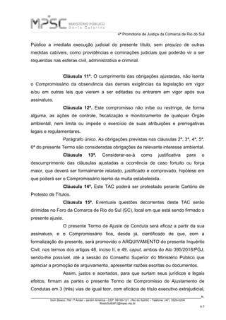 4ª Promotoria de Justiça da Comarca de Rio do Sul
_____________________________________________________________________________________________________________________R.
Dom Bosco, 760 1º Andar - Jardim América - CEP: 89160-121 - Rio do Sul/SC - Telefone: (47) 3520-0204
RiodoSul04PJ@mpsc.mp.br
6-7
Público a imediata execução judicial do presente título, sem prejuízo de outras
medidas cabíveis, como providências e cominações judiciais que poderão vir a ser
requeridas nas esferas civil, administrativa e criminal.
Cláusula 11ª. O cumprimento das obrigações ajustadas, não isenta
o Compromissário da observância das demais exigências da legislação em vigor
e/ou em outras leis que vierem a ser editadas ou entrarem em vigor após sua
assinatura.
Cláusula 12ª. Este compromisso não inibe ou restringe, de forma
alguma, as ações de controle, fiscalização e monitoramento de qualquer Órgão
ambiental, nem limita ou impede o exercício de suas atribuições e prerrogativas
legais e regulamentares.
Parágrafo único. As obrigações previstas nas cláusulas 2ª, 3ª, 4ª, 5ª,
6ª do presente Termo são consideradas obrigações de relevante interesse ambiental.
Cláusula 13ª. Considerar-se-á como justificativa para o
descumprimento das cláusulas ajustadas a ocorrência de caso fortuito ou força
maior, que deverá ser formalmente relatado, justificado e comprovado, hipótese em
que poderá ser o Compromissário isento da multa estabelecida.
Cláusula 14ª. Este TAC poderá ser protestado perante Cartório de
Protesto de Títulos.
Cláusula 15ª. Eventuais questões decorrentes deste TAC serão
dirimidas no Foro da Comarca de Rio do Sul (SC), local em que está sendo firmado o
presente ajuste.
O presente Termo de Ajuste de Conduta será eficaz a partir da sua
assinatura, e o Compromissário fica, desde já, cientificado de que, com a
formalização do presente, será promovido o ARQUIVAMENTO do presente Inquérito
Civil, nos termos dos artigos 48, inciso II, e 49, caput, ambos do Ato 395/2018/PGJ,
sendo-lhe possível, até a sessão do Conselho Superior do Ministério Público que
apreciar a promoção de arquivamento, apresentar razões escritas ou documentos.
Assim, justos e acertados, para que surtam seus jurídicos e legais
efeitos, firmam as partes o presente Termo de Compromisso de Ajustamento de
Condutas em 3 (três) vias de igual teor, com eficácia de título executivo extrajudicial,
 