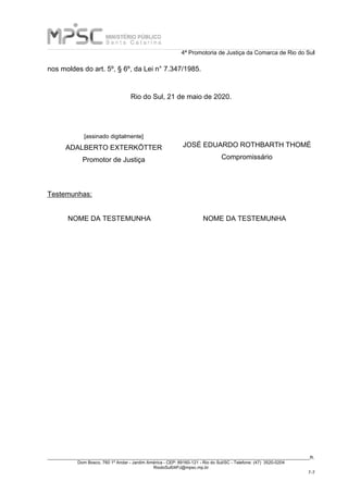 4ª Promotoria de Justiça da Comarca de Rio do Sul
_____________________________________________________________________________________________________________________R.
Dom Bosco, 760 1º Andar - Jardim América - CEP: 89160-121 - Rio do Sul/SC - Telefone: (47) 3520-0204
RiodoSul04PJ@mpsc.mp.br
7-7
nos moldes do art. 5º, § 6º, da Lei n° 7.347/1985.
Rio do Sul, 21 de maio de 2020.
[assinado digitalmente]
ADALBERTO EXTERKÖTTER
Promotor de Justiça
JOSÉ EDUARDO ROTHBARTH THOMÉ
Compromissário
Testemunhas:
NOME DA TESTEMUNHA NOME DA TESTEMUNHA
 