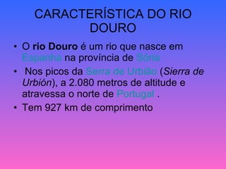 CARACTERÍSTICA DO RIO DOURO O  rio Douro  é um rio que nasce em  Espanha  na província de  Sória Nos picos da  Serra de  Urbião  ( Sierra de Urbión ), a 2.080 metros de altitude e atravessa o norte de  Portugal  . Tem 927 km de comprimento  