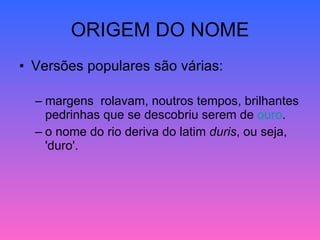 ORIGEM DO NOME Versões populares são várias: margens  rolavam, noutros tempos, brilhantes pedrinhas que se descobriu serem de  ouro .  o nome do rio deriva do latim  duris , ou seja, 'duro'. 