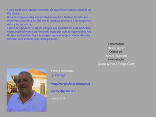 Tive a sorte de percorrer centenas de quilómetros pelas margens do
Rio Douro.
Uma das viagens mais extraordinárias é entre Porto e Pocinho por
via férrea com cerca de 200 Km. O regresso continua a ser magnífico
visto a luz ser outra.
Tenho de agradecer a alguns amigos que partilharam esta emoção e
muito especialmente ao Fernando Súcio por outras viagens pelo Rio.
Os seus conhecimentos e as viagens que me proporcionou são mais
sentidas com as fotos que consegui fazer.
Tema musical
Moon River
Original de
Henry Mancini
Interpretação
Grant Green e Sonny Clark
Fotos e formatação
J. Portojo
http://portojofotos.blogspot.pt
portojo@gmail.com
Junho.2015
 