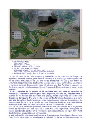 •   DIFICULTAD: Media
   •   LONGITUD: 17 kms
   •   DESNIVEL ACUMULADO: 220 mts.
   •   TIEMPO APROXIMADO: 5 horas
   •   PUNTO DE PARTIDA: VALDELATEJA (Ruta circular)
   •   MATERIAL NECESARIO: Básico: Botas de montaña.
La ruta es una de las más antiguas y conocidas de la provincia de Burgos. Su
espectacularidad es máxima, pues permite contemplar el hondo tajo abierto por el Ebro
en las calizas cretácicas de la Lora-Era de los dinosaurios- con 200 y 300 metros de
profundidad según los sitios, desde arriba y desde abajo, pues, partiendo de Valdelateja
el sendero asciende bruscamente hasta el páramo por Las Parrillas y pasando por
Cortiguera, pueblo casi abandonado, llega a Pesquera de Ebro tras seguir el borde rocoso
superior.
La ruta comienza en el desvío de la carretera que nos lleva al balneario de
Valdelateja. Seguiremos por una pista hasta el pueblo, una vez allí, atravesaremos el
puente del río Rudrón con dirección a la iglesia, donde cogeremos un sendero con
dirección a Cortiguera. Tras una fuerte subida por los farallones llegaremos a la parte
más alta del cañón, donde tendremos unas impresionantes vistas de la garganta y los
meandros que forma el curso del río, así como la ermita situada en una impresionante
peña aislada por todos sus lados y elevada a 200 mts. Sobre el nivel del valle.
Otra de las cosas de las que podremos disfrutar durante toda la ruta, es el majestuoso
planeo de los buitres casi a la altura de la vista. Más tarde llegaremos a Cortiguera, un
pueblo abandonado, perdido en la vegetación, con casas nobles de los siglos XVII y XVIII,
donde haremos una parada para refrescarnos.
Al salir del pueblo retomaremos el camino y descenderemos hasta llegar a Pesquera de
Ebro, donde comeremos en una chopera al lado del río. Desde aquí remontaremos río
 