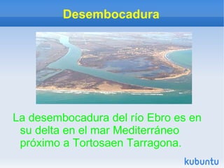 Desembocadura




La desembocadura del río Ebro es en
 su delta en el mar Mediterráneo
 próximo a Tortosaen Tarragona.
 