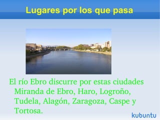 Lugares por los que pasa




El río Ebro discurre por estas ciudades 
 Miranda de Ebro, Haro, Logroño, 
 Tudela, Alagón, Zaragoza, Caspe y 
 Tortosa. 
 