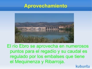 Aprovechamiento




El río Ebro se aprovecha en numerosos
 puntos para el regadío y su caudal es
 regulado por los embalses que tiene
 el Mequinenza y Ribarroja.
 