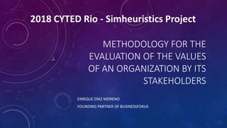 METHODOLOGY FOR THE
EVALUATION OF THE VALUES
OF AN ORGANIZATION BY ITS
STAKEHOLDERS
ENRIQUE DÍAZ MORENO
FOUNDING PARTNER OF BUSINESSFOKUS
2018 CYTED Rio - Simheuristics Project
 