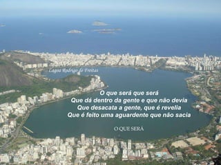Lagoa Rodrigo de Freitas O que será que será Que dá dentro da gente e que não devia Que desacata a gente, que é revelia Que é feito uma aguardente que não sacia O QUE SERÁ 